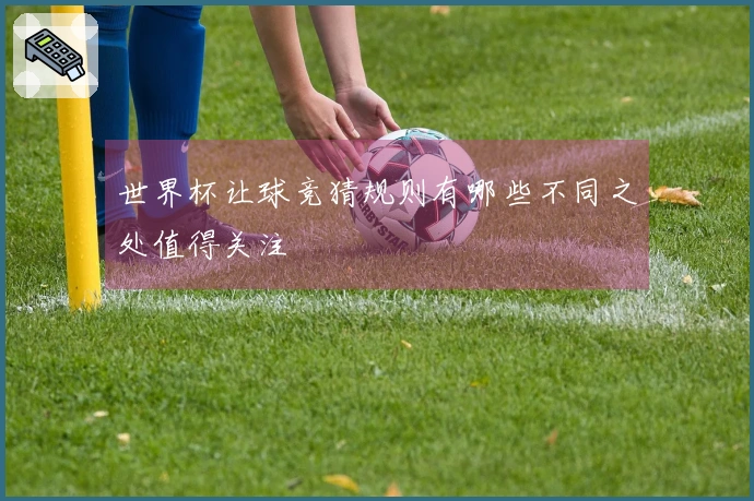 世界杯让球竞猜规则有哪些不同之处值得关注
