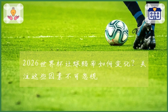 2026世界杯让球赔率如何变化?关注这些因素不可忽视